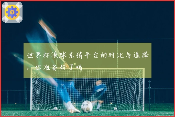 世界杯滚球竞猜平台的对比与选择，你准备好了吗