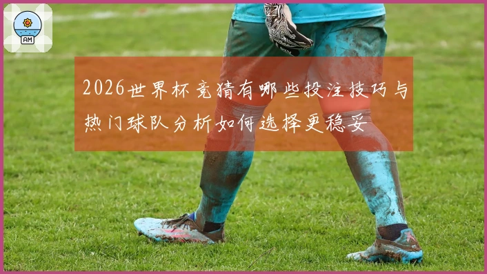 2026世界杯竞猜有哪些投注技巧与热门球队分析如何选择更稳妥