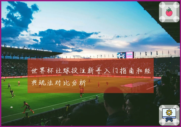 世界杯让球投注新手入门指南和经典玩法对比分析